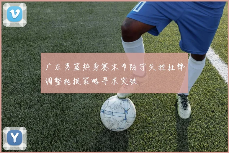 广东男篮热身赛末节防守失控杜锋调整轮换策略寻求突破