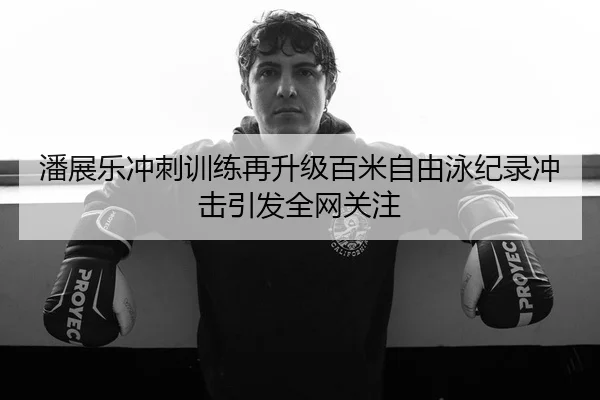 潘展乐冲刺训练再升级百米自由泳纪录冲击引发全网关注