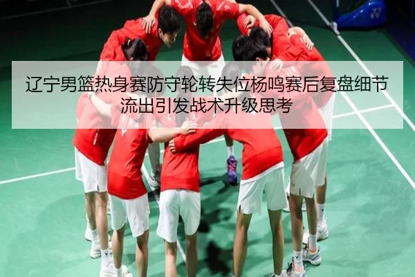 辽宁男篮热身赛防守轮转失位杨鸣赛后复盘细节流出引发战术升级思考