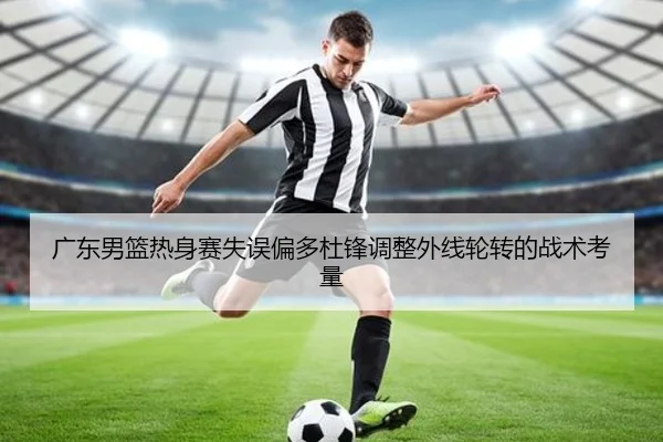 广东男篮热身赛失误偏多杜锋调整外线轮转的战术考量